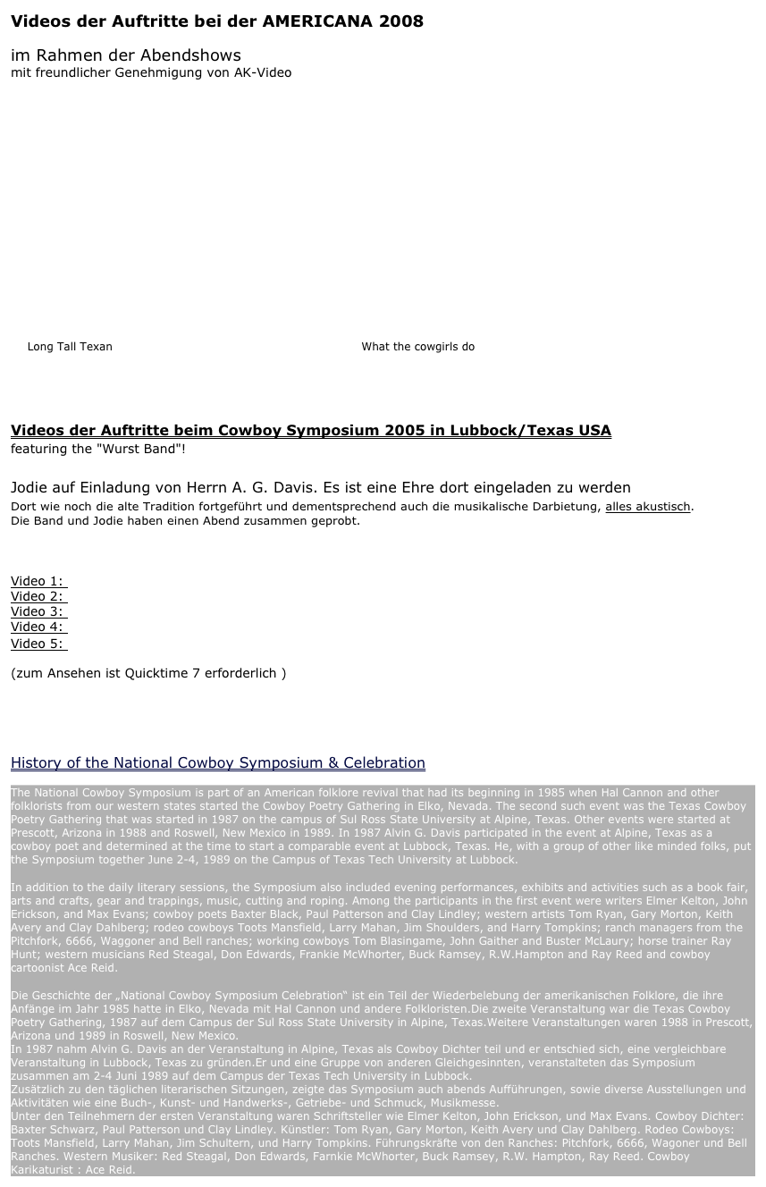 Videos der Auftritte bei der AMERICANA 2008 
im Rahmen der Abendshows mit freundlicher Genehmigung von AK-Video








   Long Tall Texan                                                                  What the cowgirls do


Videos der Auftritte beim Cowboy Symposium 2005 in Lubbock/Texas USA 
featuring the "Wurst Band"!

Jodie auf Einladung von Herrn A. G. Davis. Es ist eine Ehre dort eingeladen zu werden
Dort wie noch die alte Tradition fortgeführt und dementsprechend auch die musikalische Darbietung, alles akustisch. Die Band und Jodie haben einen Abend zusammen geprobt.

Video 1: Long Tall Texan
Video 2: The Other Side Of The Hill
Video 3: Down At The Twist And Shout
Video 4: Will The Circle Be Unbroken
Video 5: Two Steppin' Texas Blues   
(zum Ansehen ist Quicktime 7 erforderlich )


History of the National Cowboy Symposium & Celebration
The National Cowboy Symposium is part of an American folklore revival that had its beginning in 1985 when Hal Cannon and other folklorists from our western states started the Cowboy Poetry Gathering in Elko, Nevada. The second such event was the Texas Cowboy Poetry Gathering that was started in 1987 on the campus of Sul Ross State University at Alpine, Texas. Other events were started at Prescott, Arizona in 1988 and Roswell, New Mexico in 1989. In 1987 Alvin G. Davis participated in the event at Alpine, Texas as a cowboy poet and determined at the time to start a comparable event at Lubbock, Texas. He, with a group of other like minded folks, put the Symposium together June 2-4, 1989 on the Campus of Texas Tech University at Lubbock.
In addition to the daily literary sessions, the Symposium also included evening performances, exhibits and activities such as a book fair, arts and crafts, gear and trappings, music, cutting and roping. Among the participants in the first event were writers Elmer Kelton, John Erickson, and Max Evans; cowboy poets Baxter Black, Paul Patterson and Clay Lindley; western artists Tom Ryan, Gary Morton, Keith Avery and Clay Dahlberg; rodeo cowboys Toots Mansfield, Larry Mahan, Jim Shoulders, and Harry Tompkins; ranch managers from the Pitchfork, 6666, Waggoner and Bell ranches; working cowboys Tom Blasingame, John Gaither and Buster McLaury; horse trainer Ray Hunt; western musicians Red Steagal, Don Edwards, Frankie McWhorter, Buck Ramsey, R.W.Hampton and Ray Reed and cowboy cartoonist Ace Reid.
Die Geschichte der „National Cowboy Symposium Celebration“ ist ein Teil der Wiederbelebung der amerikanischen Folklore, die ihre Anfänge im Jahr 1985 hatte in Elko, Nevada mit Hal Cannon und andere Folkloristen.Die zweite Veranstaltung war die Texas Cowboy Poetry Gathering, 1987 auf dem Campus der Sul Ross State University in Alpine, Texas.Weitere Veranstaltungen waren 1988 in Prescott, Arizona und 1989 in Roswell, New Mexico.  In 1987 nahm Alvin G. Davis an der Veranstaltung in Alpine, Texas als Cowboy Dichter teil und er entschied sich, eine vergleichbare Veranstaltung in Lubbock, Texas zu gründen.Er und eine Gruppe von anderen Gleichgesinnten, veranstalteten das Symposium zusammen am 2-4 Juni 1989 auf dem Campus der Texas Tech University in Lubbock. Zusätzlich zu den täglichen literarischen Sitzungen, zeigte das Symposium auch abends Aufführungen, sowie diverse Ausstellungen und Aktivitäten wie eine Buch-, Kunst- und Handwerks-, Getriebe- und Schmuck, Musikmesse.  Unter den Teilnehmern der ersten Veranstaltung waren Schriftsteller wie Elmer Kelton, John Erickson, und Max Evans. Cowboy Dichter: Baxter Schwarz, Paul Patterson und Clay Lindley. Künstler: Tom Ryan, Gary Morton, Keith Avery und Clay Dahlberg. Rodeo Cowboys: Toots Mansfield, Larry Mahan, Jim Schultern, und Harry Tompkins. Führungskräfte von den Ranches: Pitchfork, 6666, Wagoner und Bell Ranches. Western Musiker: Red Steagal, Don Edwards, Farnkie McWhorter, Buck Ramsey, R.W. Hampton, Ray Reed. Cowboy Karikaturist : Ace Reid.  